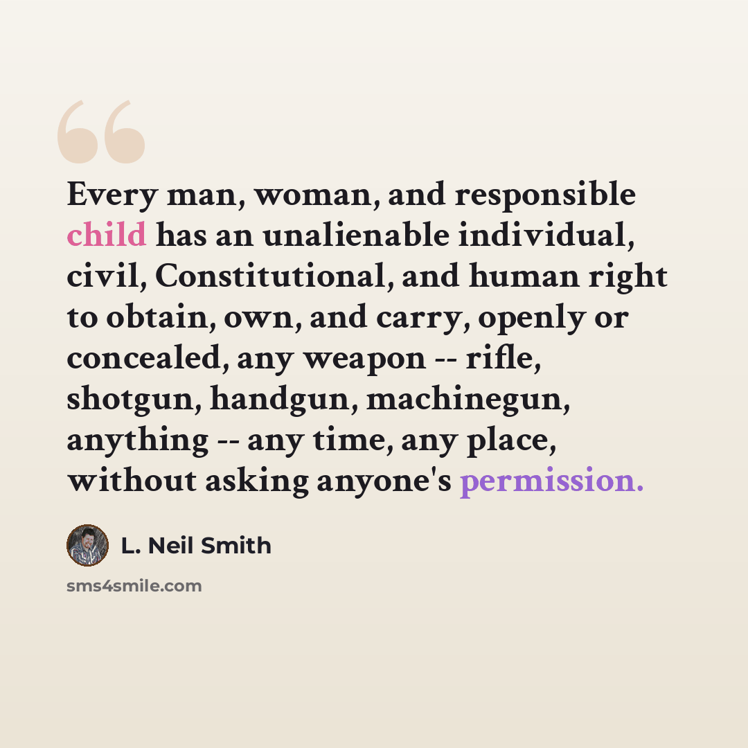 “Every man, woman, and responsible child has an unalienable individual, civil, Constitutional, and human right to obtain, own, and carry, openly or concealed, any weapon -- rifle, shotgun, handgun, machinegun, anything -- any time, any place, without asking anyone's permission.” quote by L. Neil Smith