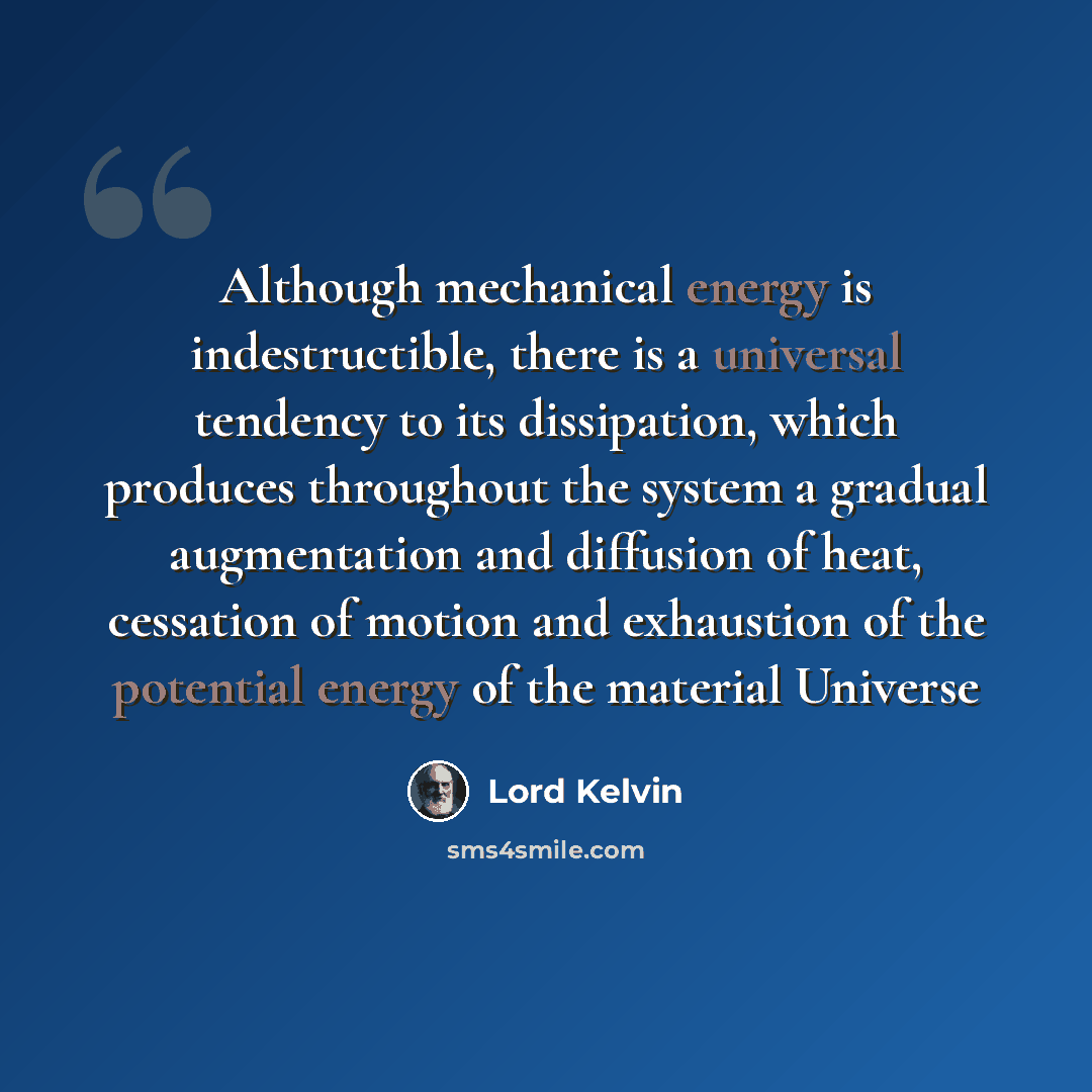 “Although mechanical energy is indestructible, there is a universal tendency to its dissipation, which produces throughout the system a gradual augmentation and diffusion of heat, cessation of motion and exhaustion of the potential energy of the material Universe” quote by Lord Kelvin