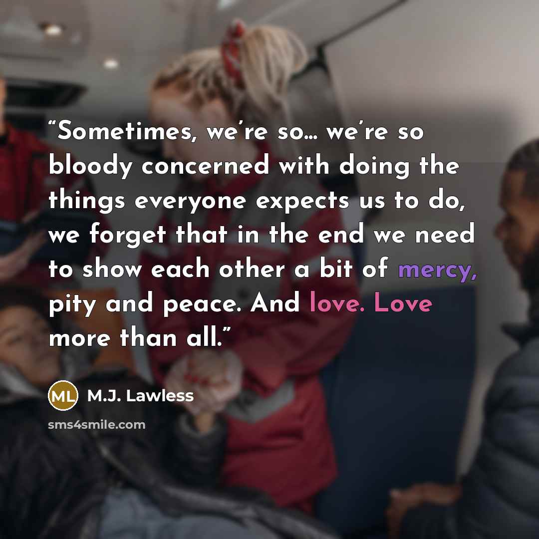 “Sometimes, we’re so... we’re so bloody concerned with doing the things everyone expects us to do, we forget that in the end we need to show each other a bit of mercy, pity and peace. And love. Love more than all.” quote by M.J. Lawless