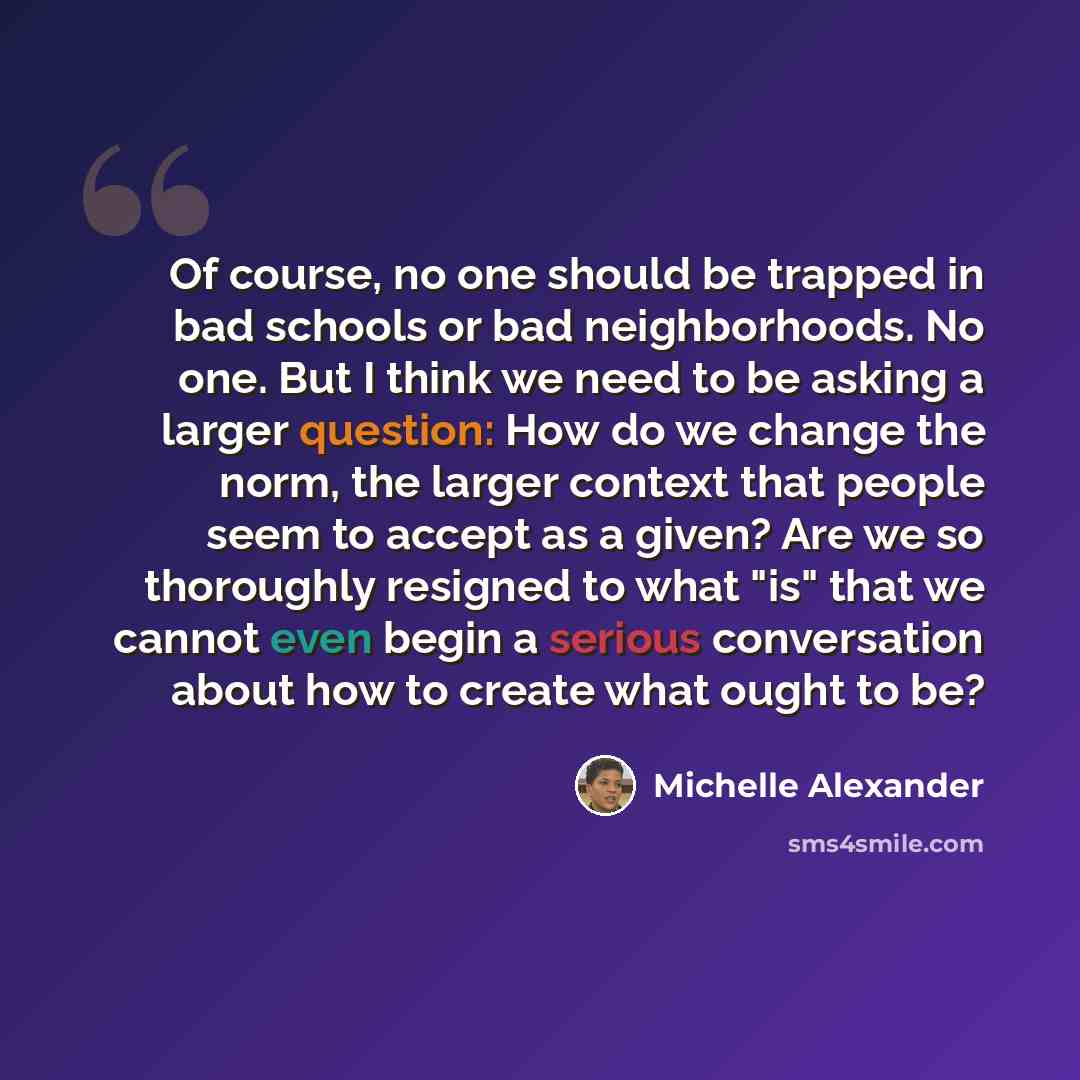 “Of course, no one should be trapped in bad schools or bad neighborhoods. No one. But I think we need to be asking a larger question: How do we change the norm, the larger context that people seem to accept as a given? Are we so thoroughly resigned to what "is" that we cannot even begin a serious…” quote by Michelle Alexander