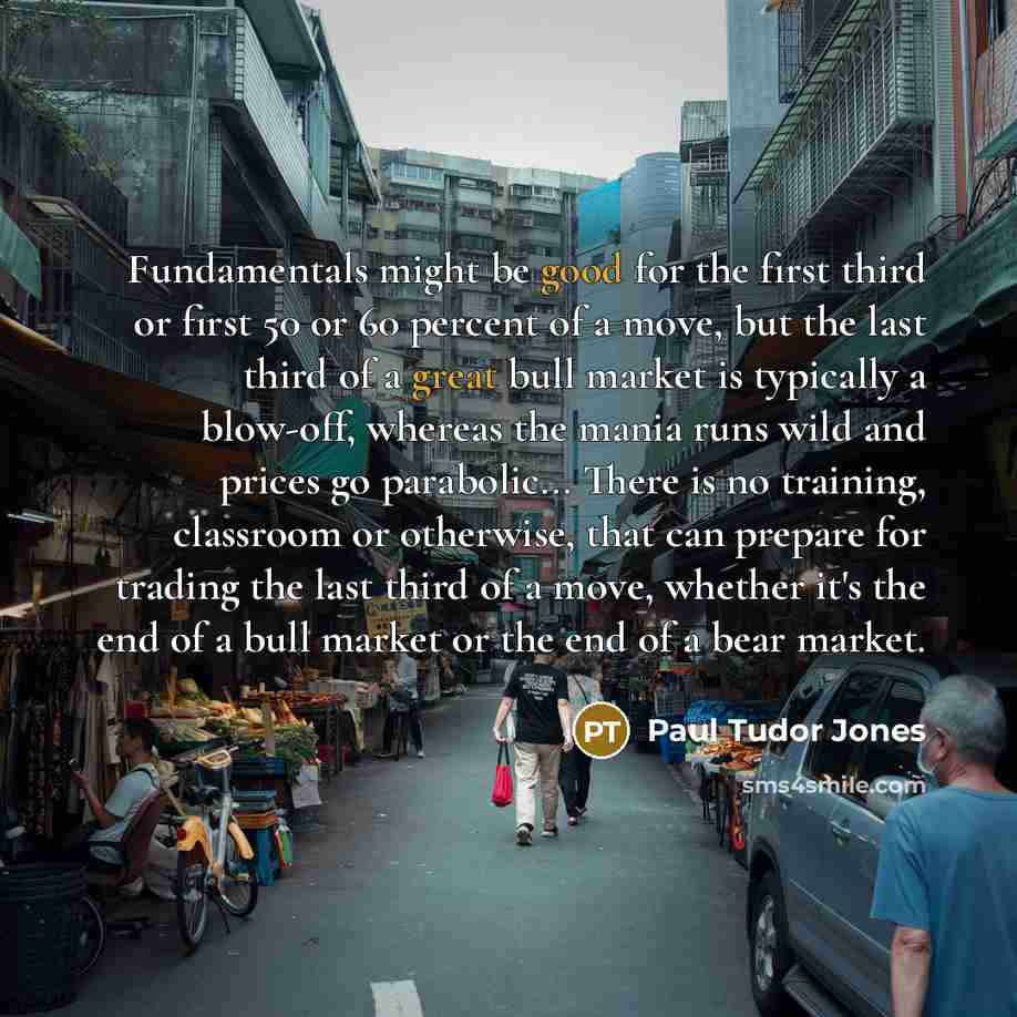 “Fundamentals might be good for the first third or first 50 or 60 percent of a move, but the last third of a great bull market is typically a blow-off, whereas the mania runs wild and prices go parabolic... There is no training, classroom or otherwise, that can prepare for trading the last third of…” quote by Paul Tudor Jones