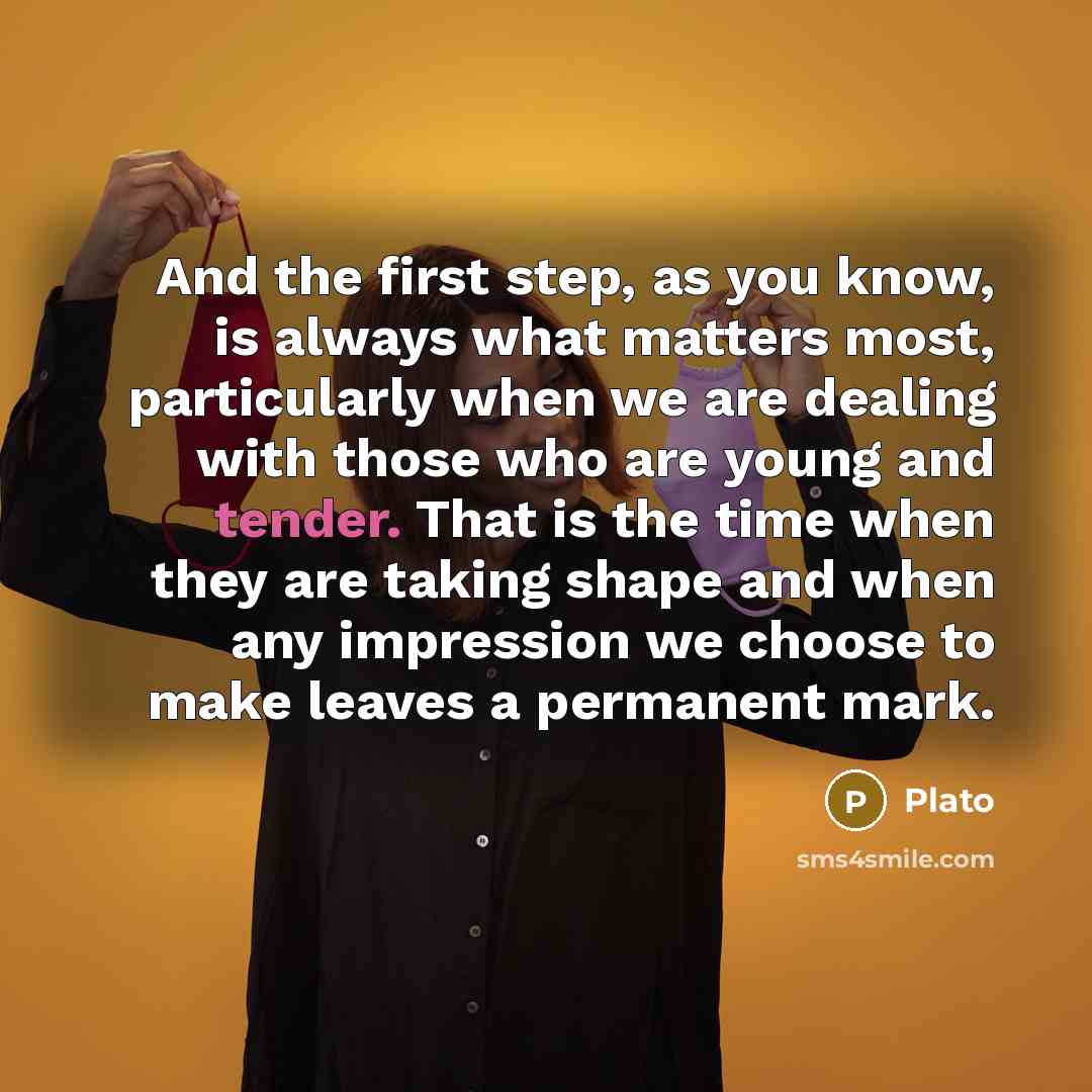 “And the first step, as you know, is always what matters most, particularly when we are dealing with those who are young and tender. That is the time when they are taking shape and when any impression we choose to make leaves a permanent mark.” quote by Plato