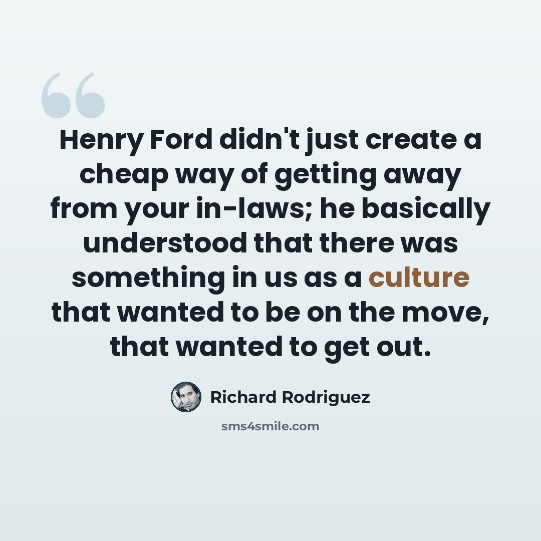 “Henry Ford didn't just create a cheap way of getting away from your in-laws; he basically understood that there was something in us as a culture that wanted to be on the move, that wanted to get out.” quote by Richard Rodriguez