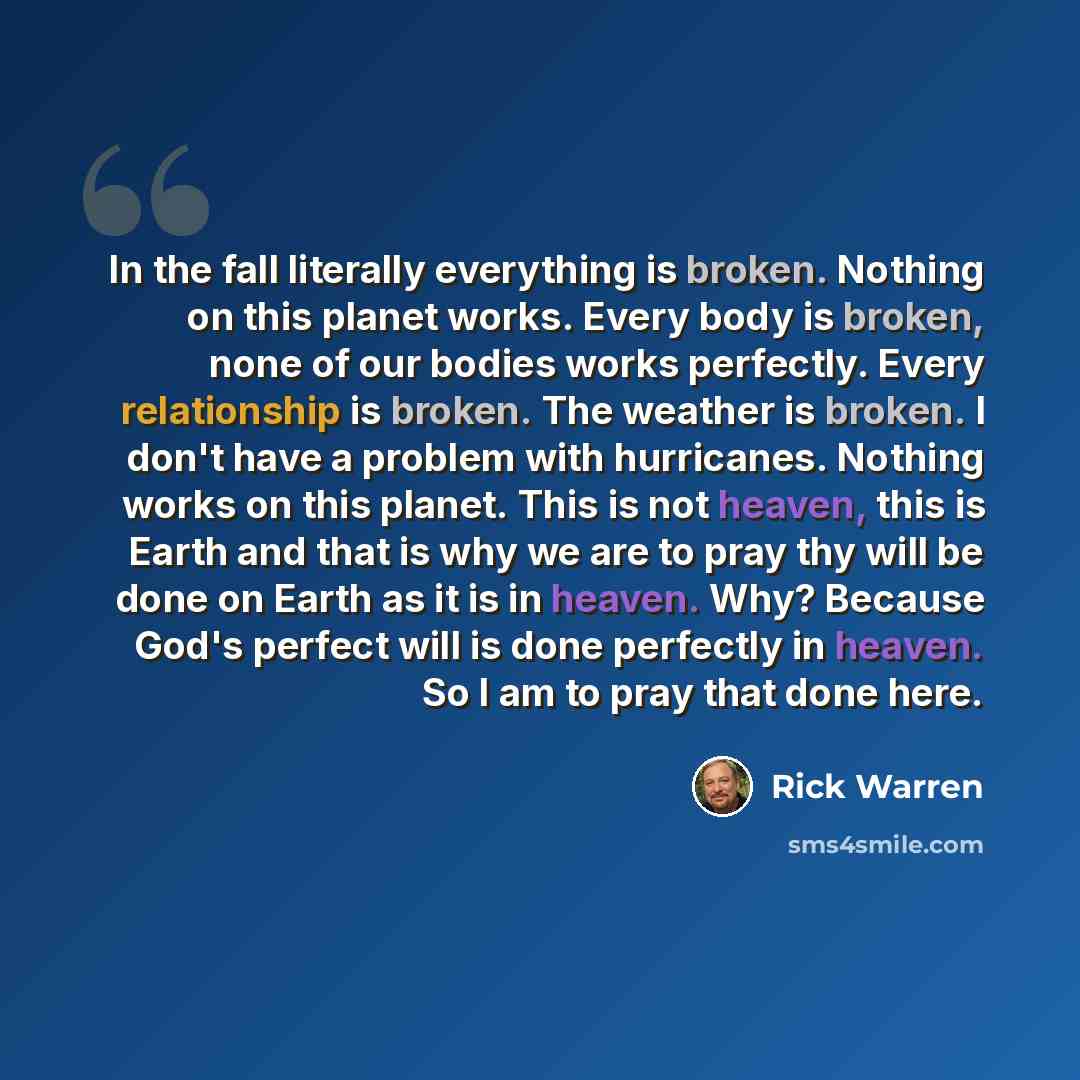 “In the fall literally everything is broken. Nothing on this planet works. Every body is broken, none of our bodies works perfectly. Every relationship is broken. The weather is broken. I don't have a problem with hurricanes. Nothing works on this planet. This is not heaven, this is Earth and that…” quote by Rick Warren