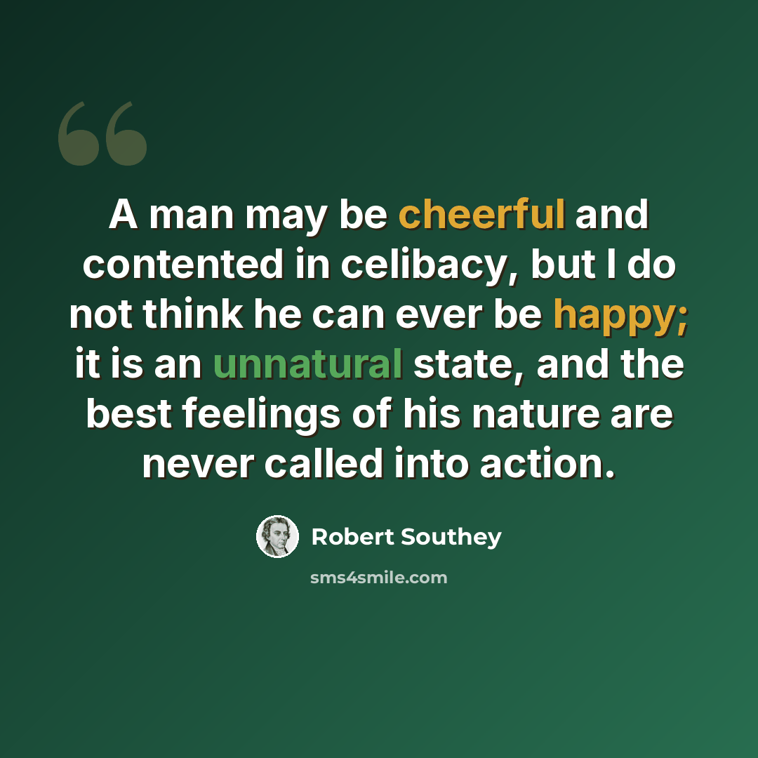 “A man may be cheerful and contented in celibacy, but I do not think he can ever be happy; it is an unnatural state, and the best feelings of his nature are never called into action.” quote by Robert Southey