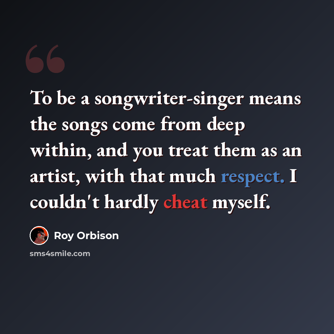 “To be a songwriter-singer means the songs come from deep within, and you treat them as an artist, with that much respect. I couldn't hardly cheat myself.” quote by Roy Orbison