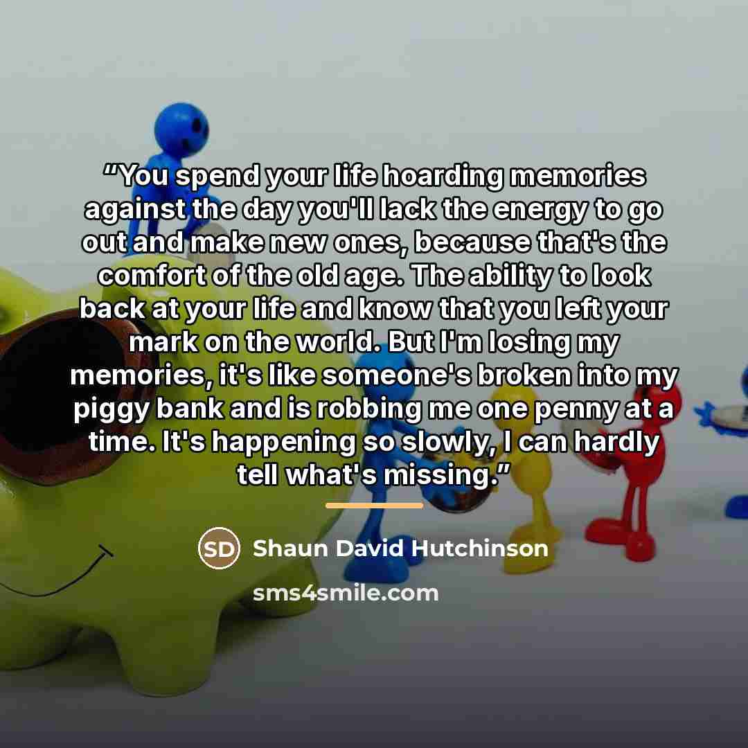 “You spend your life hoarding memories against the day you'll lack the energy to go out and make new ones, because that's the comfort of the old age. The ability to look back at your life and know that you left your mark on the world. But I'm losing my memories, it's like someone's broken into my…” quote by Shaun David Hutchinson
