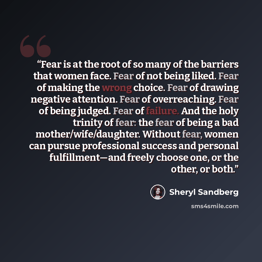 “Fear is at the root of so many of the barriers that women face. Fear of not being liked. Fear of making the wrong choice. Fear of drawing negative attention. Fear of overreaching. Fear of being judged. Fear of failure. And the holy trinity of fear: the fear of being a bad mother/wife/daughter…” quote by Sheryl Sandberg
