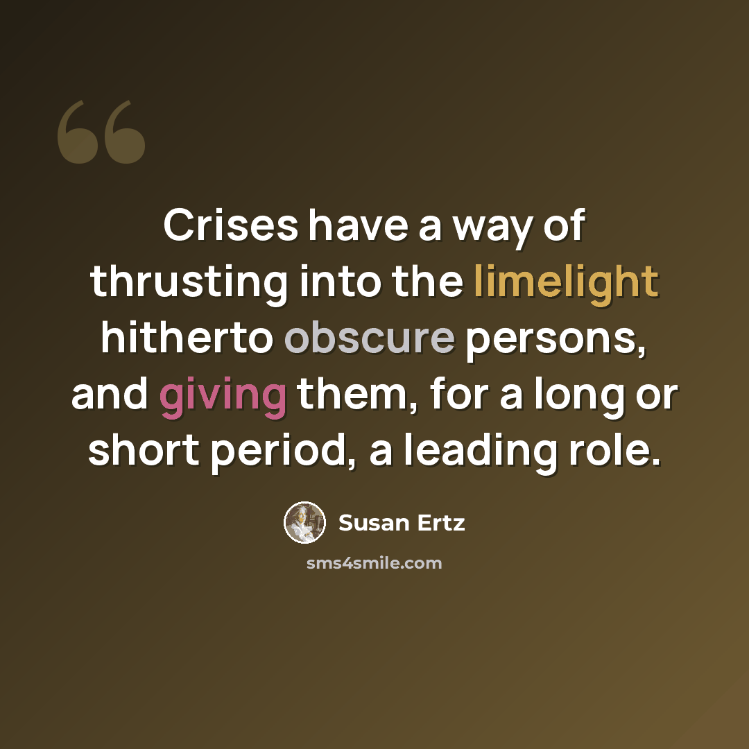 “Crises have a way of thrusting into the limelight hitherto obscure persons, and giving them, for a long or short period, a leading role.” quote by Susan Ertz