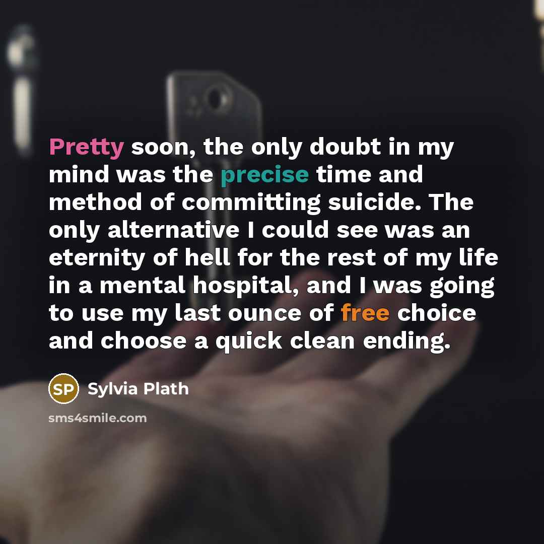 “Pretty soon, the only doubt in my mind was the precise time and method of committing suicide. The only alternative I could see was an eternity of hell for the rest of my life in a mental hospital, and I was going to use my last ounce of free choice and choose a quick clean ending.” quote by Sylvia Plath