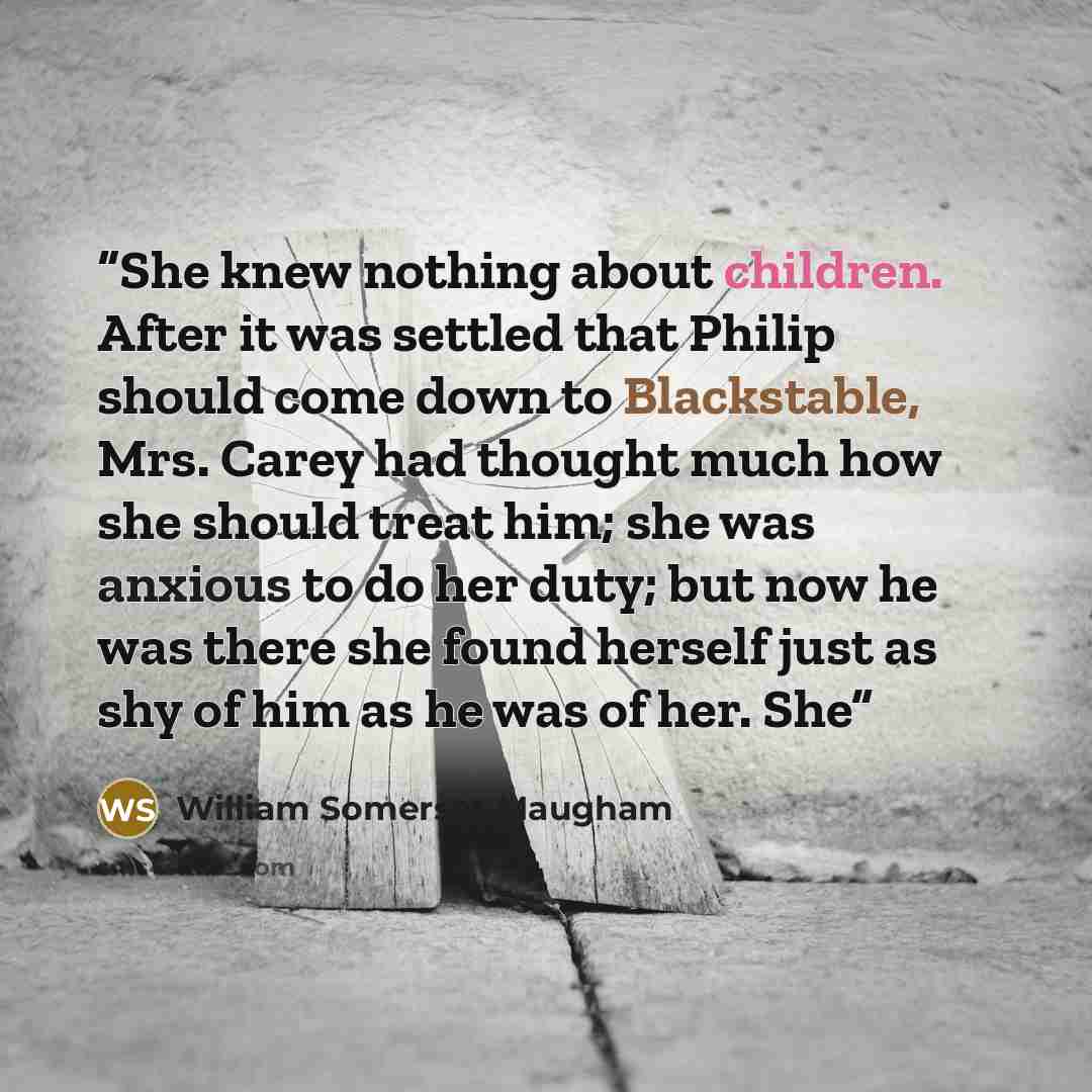 “She knew nothing about children. After it was settled that Philip should come down to Blackstable, Mrs. Carey had thought much how she should treat him; she was anxious to do her duty; but now he was there she found herself just as shy of him as he was of her. She” quote by William Somerset Maugham