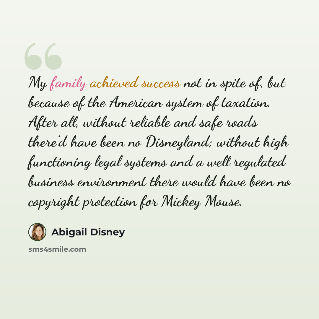 “My family achieved success not in spite of, but because of the American system of taxation. After all, without reliable and safe roads there’d have been no Disneyland; without high functioning legal systems and a well regulated business environment there would have been no copyright protection for…” quote by Abigail Disney
