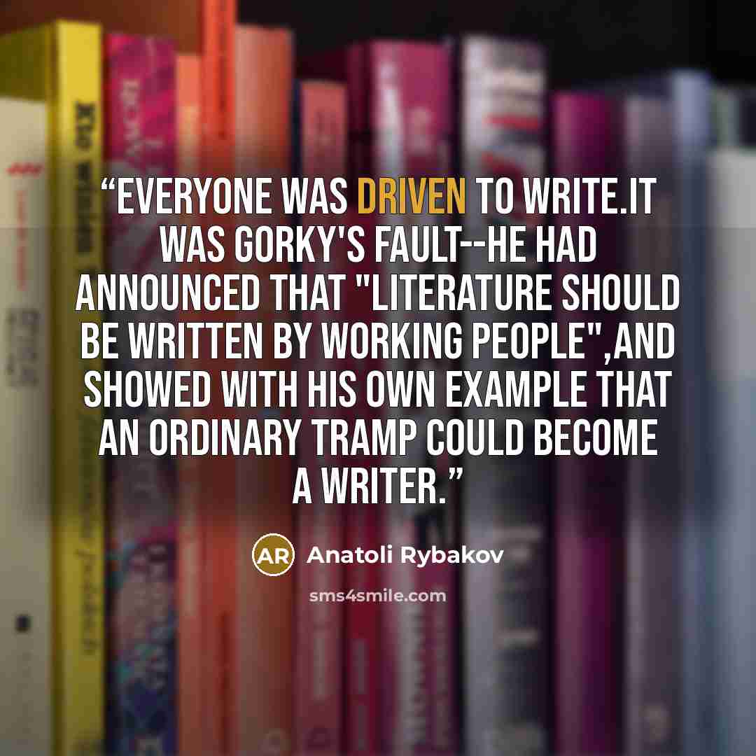“Everyone was driven to write.It was Gorky's fault--he had announced that "literature should be written by working people",and showed with his own example that an ordinary tramp could become a writer.” quote by Anatoli Rybakov