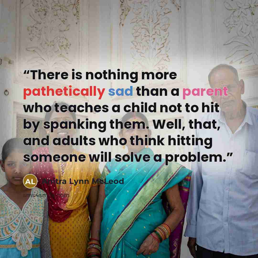 “There is nothing more pathetically sad than a parent who teaches a child not to hit by spanking them. Well, that, and adults who think hitting someone will solve a problem.” quote by Anitra Lynn McLeod