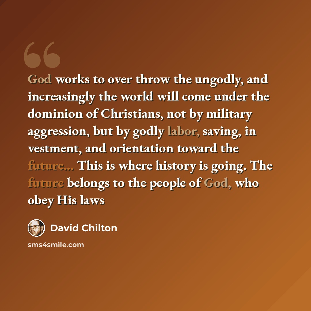 “God works to over throw the ungodly, and increasingly the world will come under the dominion of Christians, not by military aggression, but by godly labor, saving, in vestment, and orientation toward the future... This is where history is going. The future belongs to the people of God, who obey…” quote by David Chilton