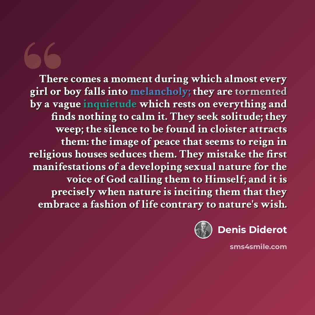 “There comes a moment during which almost every girl or boy falls into melancholy; they are tormented by a vague inquietude which rests on everything and finds nothing to calm it. They seek solitude; they weep; the silence to be found in cloister attracts them: the image of peace that seems to…” quote by Denis Diderot