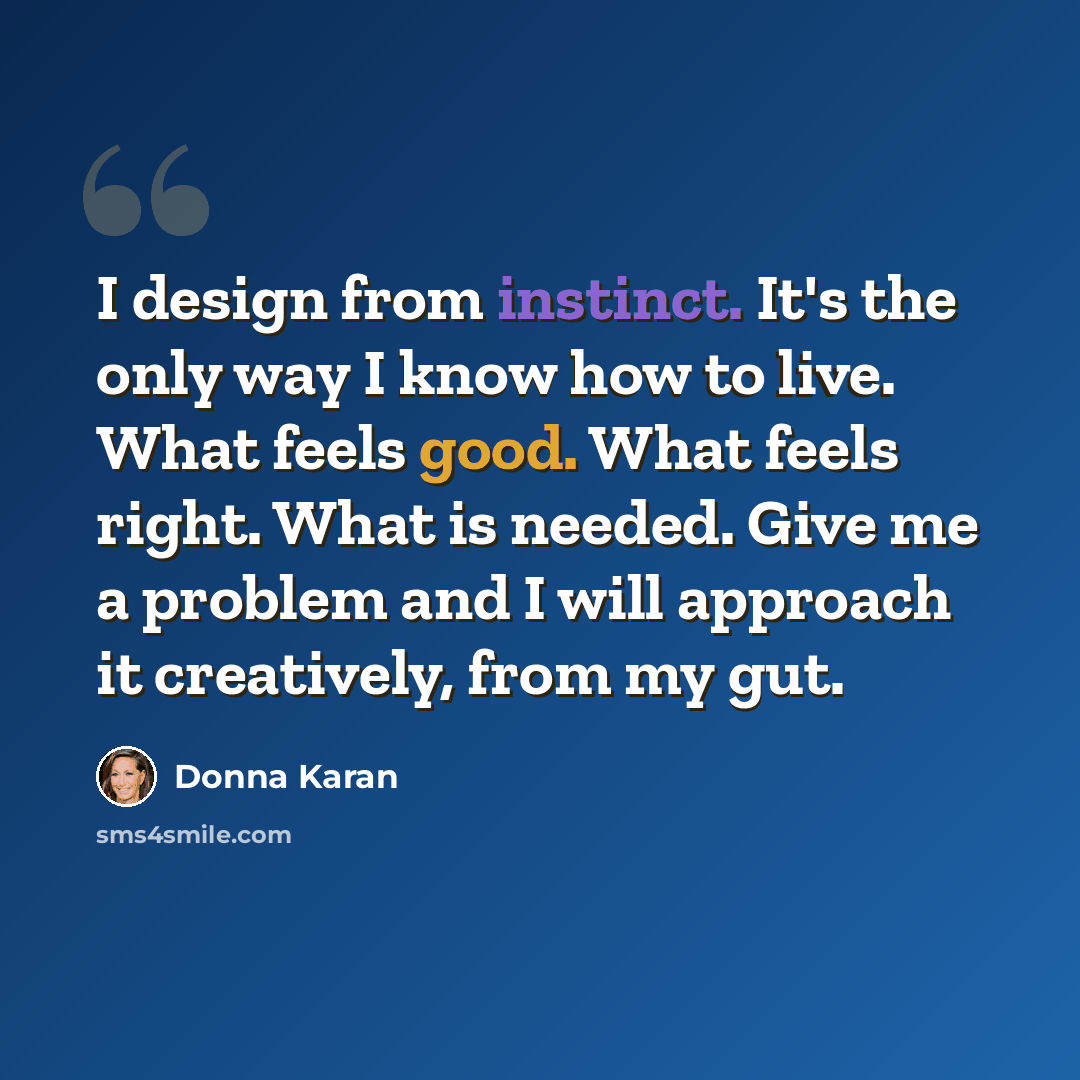 “I design from instinct. It's the only way I know how to live. What feels good. What feels right. What is needed. Give me a problem and I will approach it creatively, from my gut.” quote by Donna Karan
