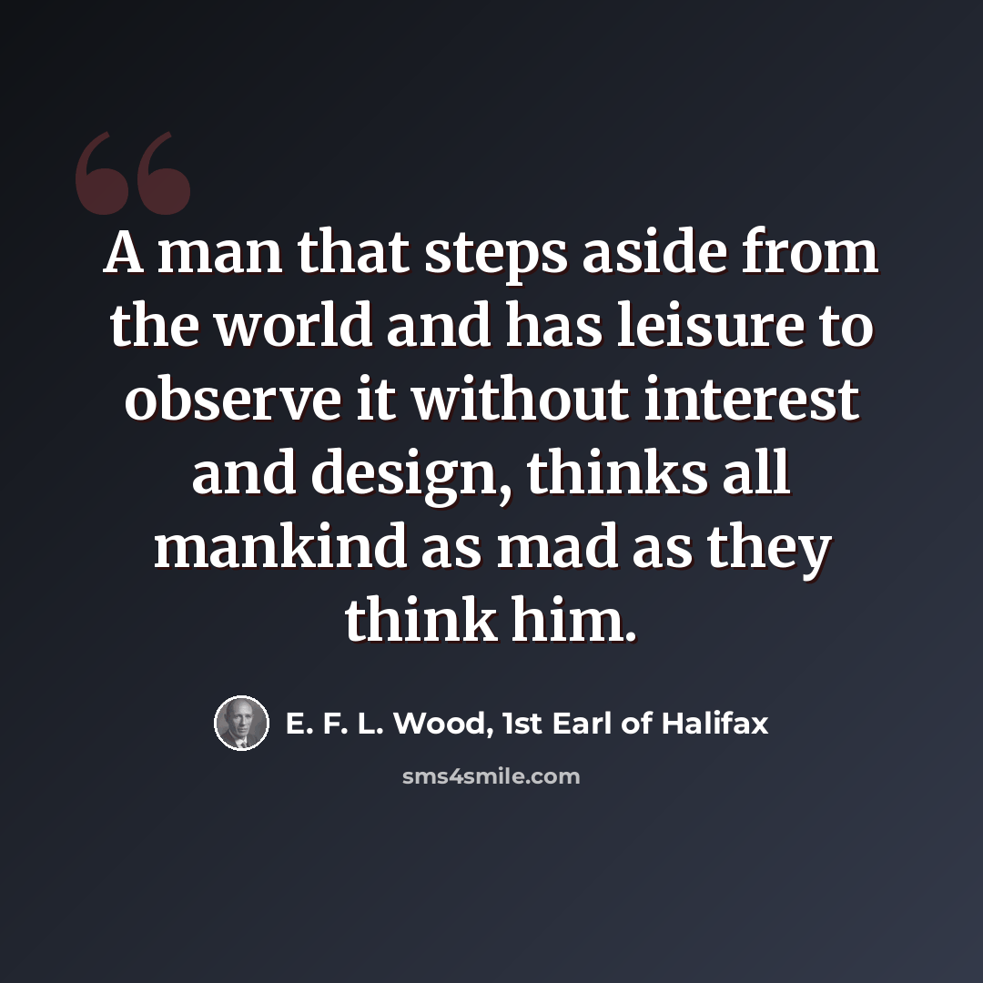 “A man that steps aside from the world and has leisure to observe it without interest and design, thinks all mankind as mad as they think him.” quote by E. F. L. Wood, 1st Earl of Halifax