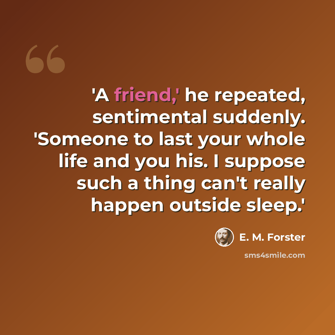 “'A friend,' he repeated, sentimental suddenly. 'Someone to last your whole life and you his. I suppose such a thing can't really happen outside sleep.'” quote by E. M. Forster