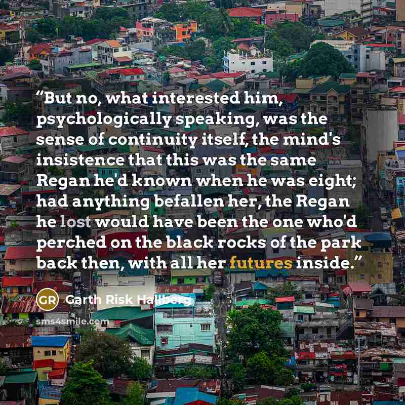 “But no, what interested him, psychologically speaking, was the sense of continuity itself, the mind's insistence that this was the same Regan he'd known when he was eight; had anything befallen her, the Regan he lost would have been the one who'd perched on the black rocks of the park back then…” quote by Garth Risk Hallberg