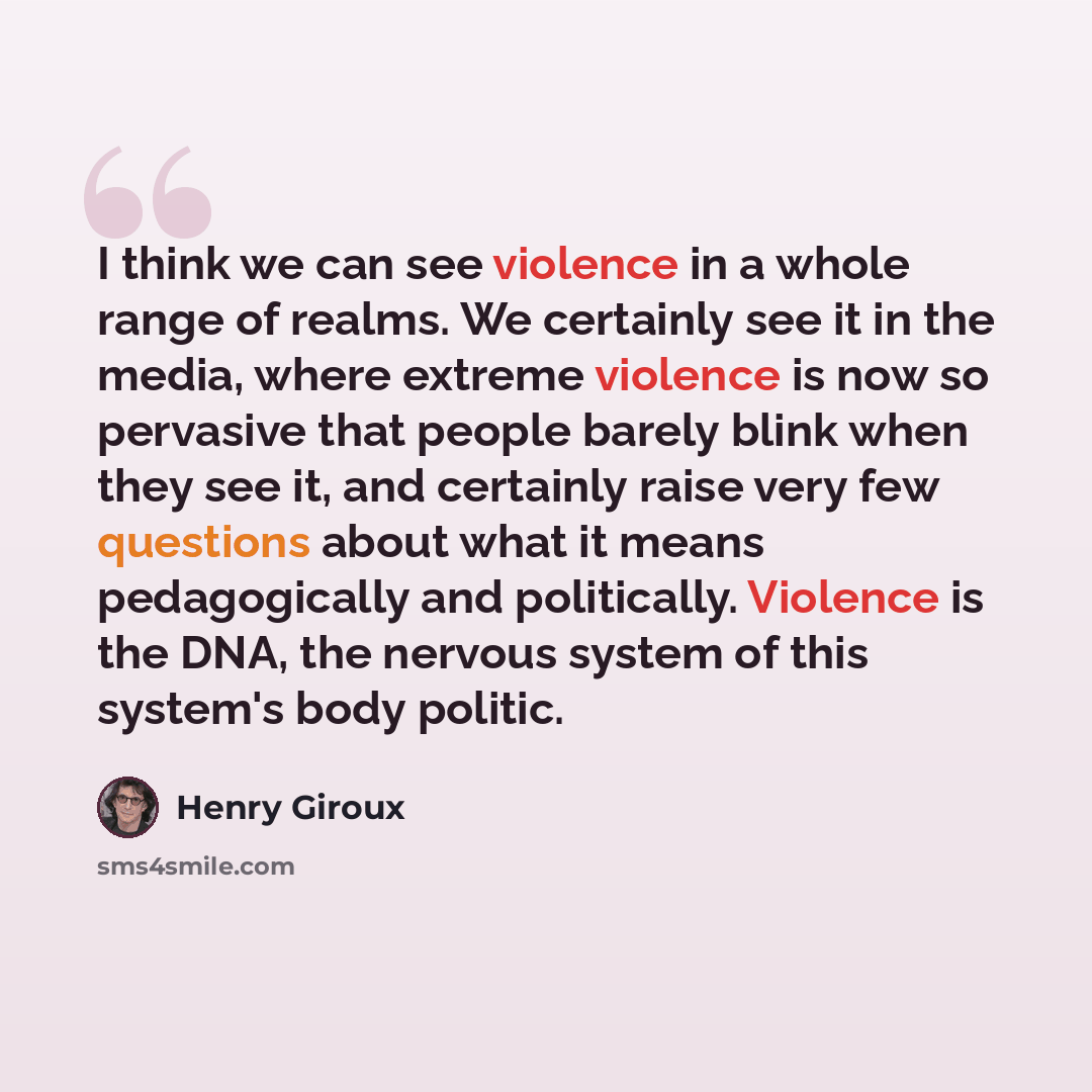 “I think we can see violence in a whole range of realms. We certainly see it in the media, where extreme violence is now so pervasive that people barely blink when they see it, and certainly raise very few questions about what it means pedagogically and politically. Violence is the DNA, the nervous…” quote by Henry Giroux