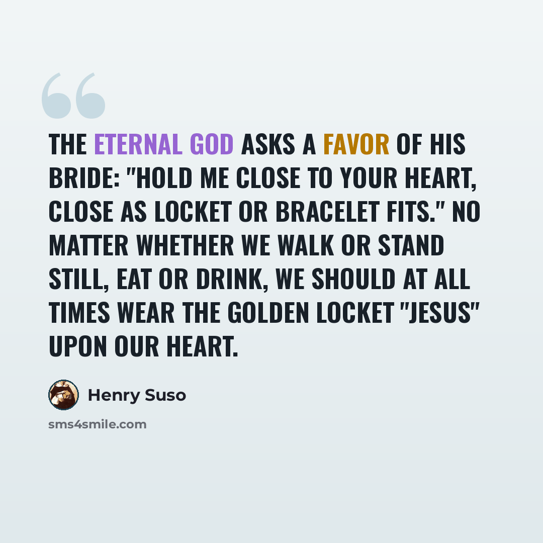 “The eternal God asks a favor of his bride: "Hold me close to your heart, close as locket or bracelet fits." No matter whether we walk or stand still, eat or drink, we should at all times wear the golden locket "Jesus" upon our heart.” quote by Henry Suso