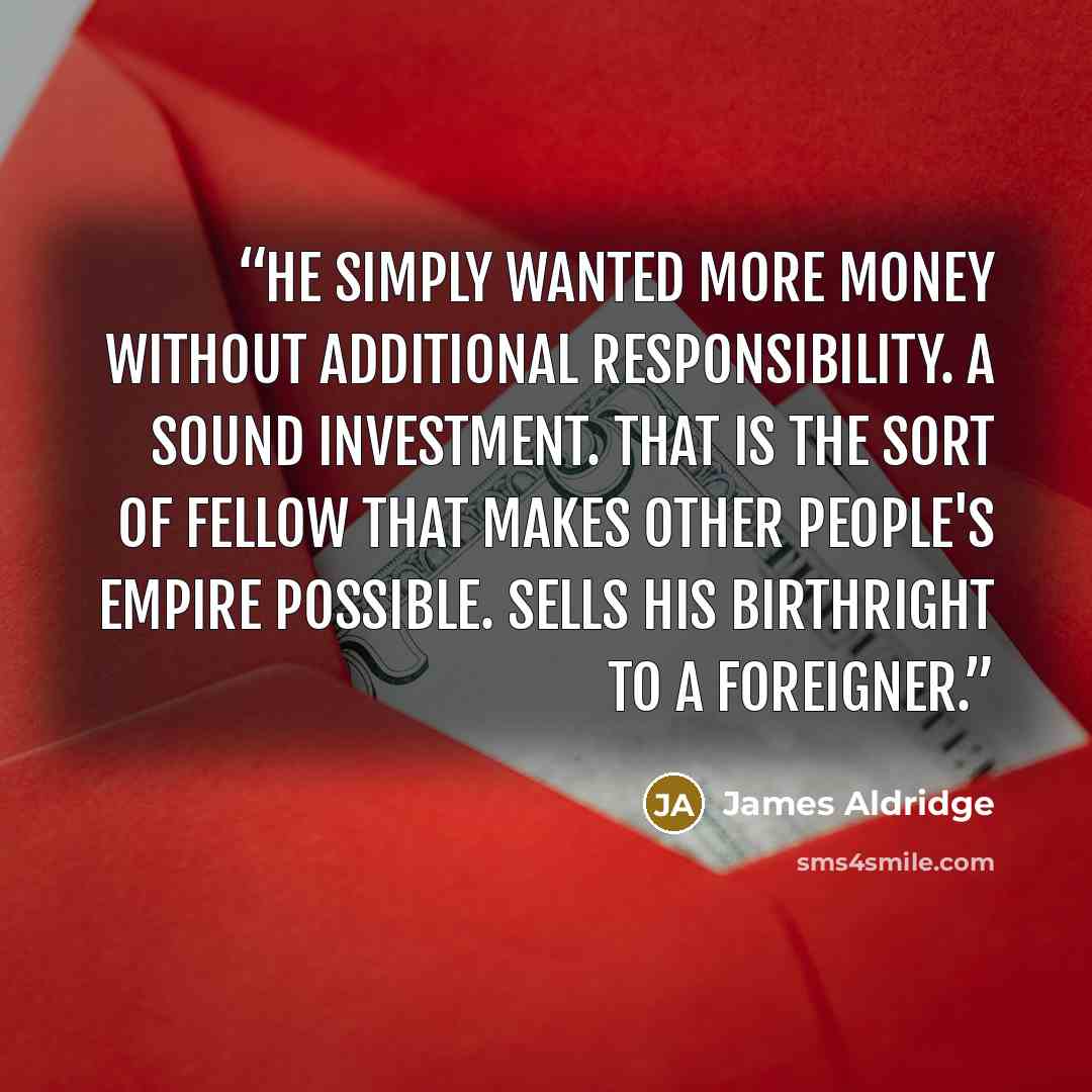 “He simply wanted more money without additional responsibility. A sound investment. That is the sort of fellow that makes other people's Empire possible. Sells his birthright to a foreigner.” quote by James Aldridge