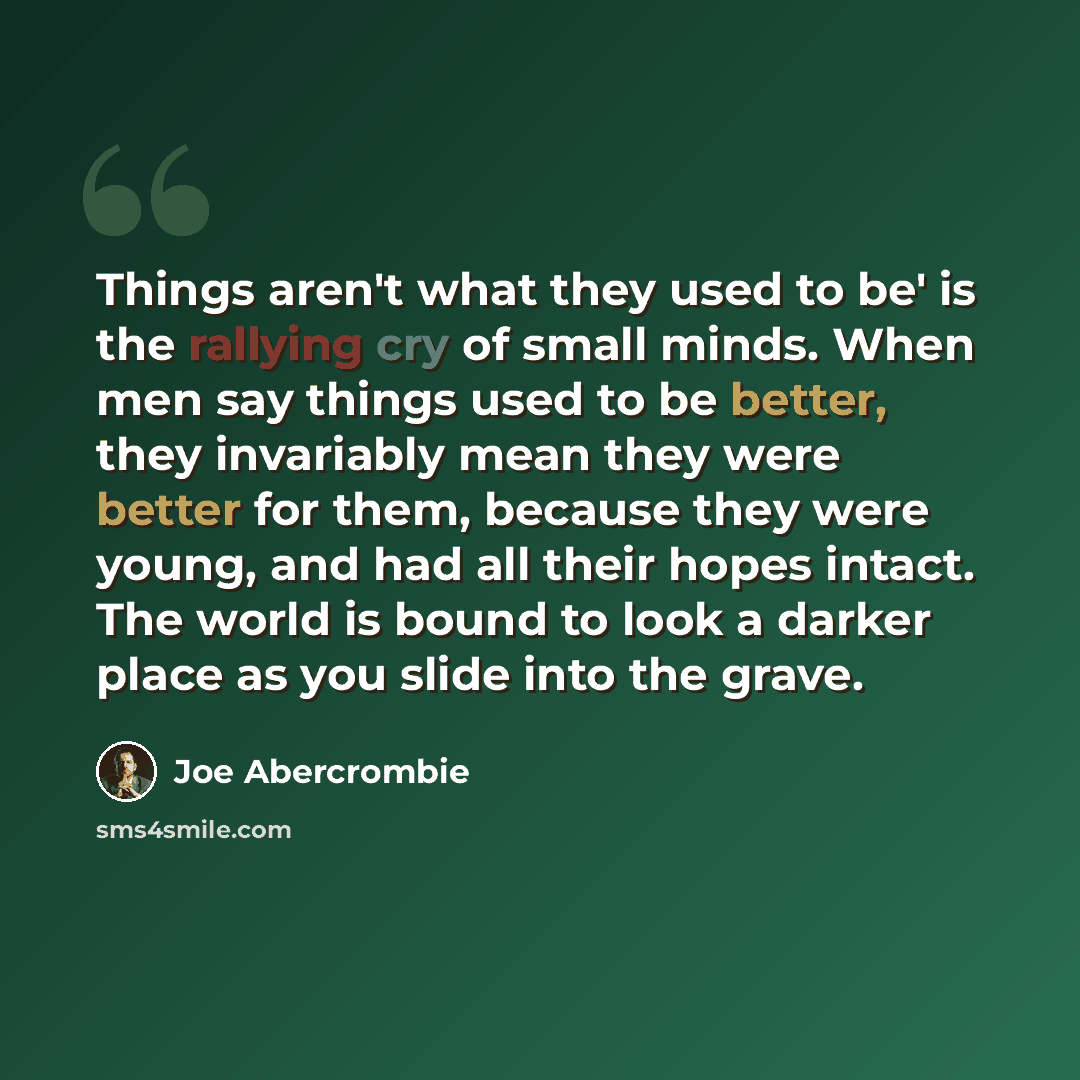 “Things aren't what they used to be' is the rallying cry of small minds. When men say things used to be better, they invariably mean they were better for them, because they were young, and had all their hopes intact. The world is bound to look a darker place as you slide into the grave.” quote by Joe Abercrombie
