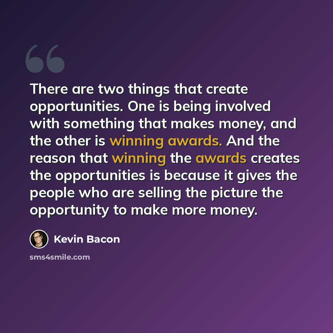 “There are two things that create opportunities. One is being involved with something that makes money, and the other is winning awards. And the reason that winning the awards creates the opportunities is because it gives the people who are selling the picture the opportunity to make more money.” quote by Kevin Bacon
