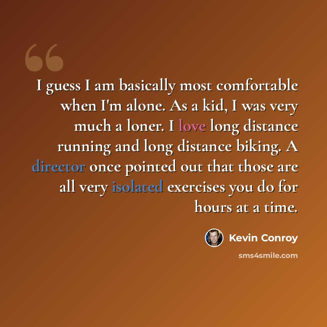 “I guess I am basically most comfortable when I'm alone. As a kid, I was very much a loner. I love long distance running and long distance biking. A director once pointed out that those are all very isolated exercises you do for hours at a time.” quote by Kevin Conroy
