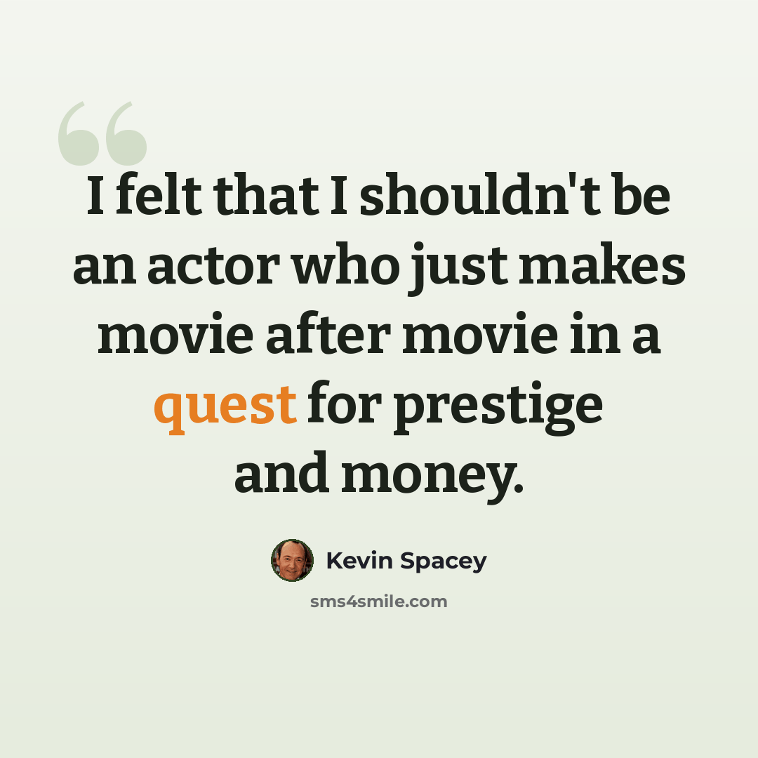 “I felt that I shouldn't be an actor who just makes movie after movie in a quest for prestige and money.” quote by Kevin Spacey