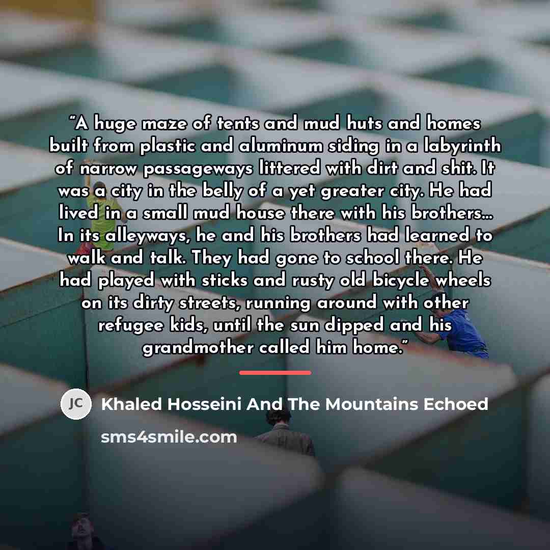 “A huge maze of tents and mud huts and homes built from plastic and aluminum siding in a labyrinth of narrow passageways littered with dirt and shit. It was a city in the belly of a yet greater city. He had lived in a small mud house there with his brothers… In its alleyways, he and his brothers…” quote by Khaled Hosseini And The Mountains Echoed