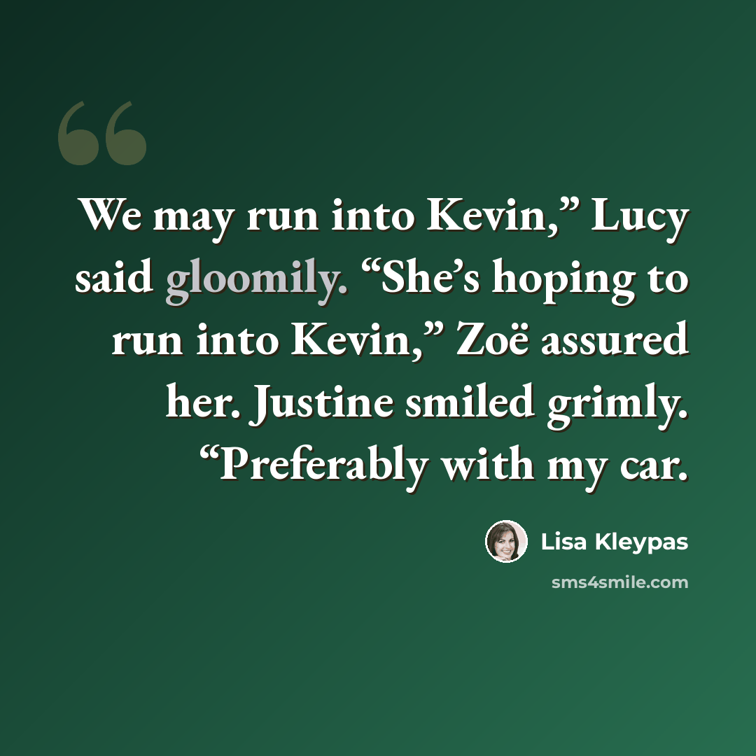 “We may run into Kevin,” Lucy said gloomily. “She’s hoping to run into Kevin,” Zoë assured her. Justine smiled grimly. “Preferably with my car.” quote by Lisa Kleypas