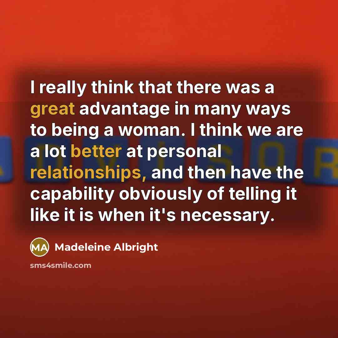 “I really think that there was a great advantage in many ways to being a woman. I think we are a lot better at personal relationships, and then have the capability obviously of telling it like it is when it's necessary.” quote by Madeleine Albright