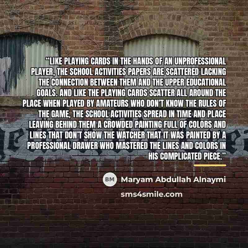 “Like playing cards in the hands of an unprofessional player, the school activities papers are scattered lacking the connection between them and the upper educational goals. And like the playing cards scatter all around the place when played by amateurs who don’t know the rules of the game, the…” quote by Maryam Abdullah Alnaymi