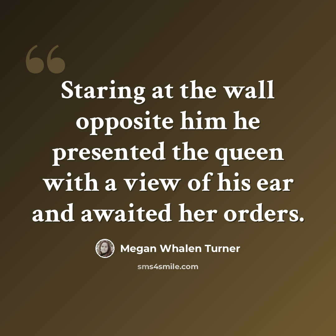 “Staring at the wall opposite him he presented the queen with a view of his ear and awaited her orders.” quote by Megan Whalen Turner
