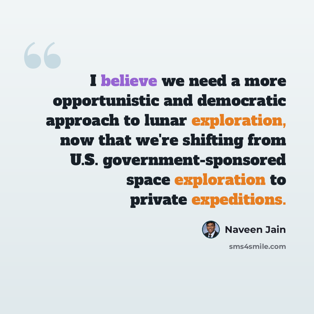 “I believe we need a more opportunistic and democratic approach to lunar exploration, now that we're shifting from U.S. government-sponsored space exploration to private expeditions.” quote by Naveen Jain