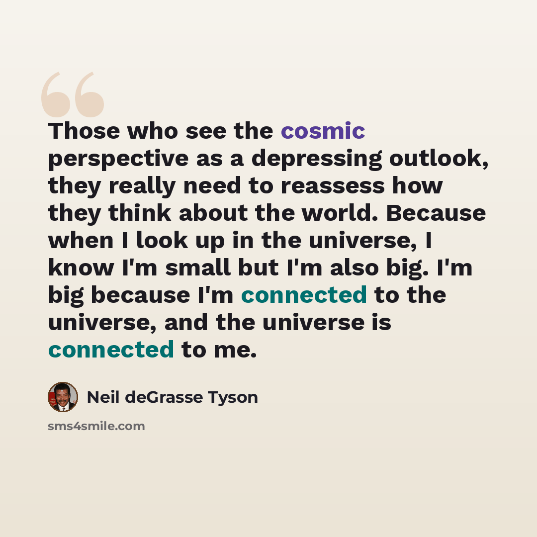 “Those who see the cosmic perspective as a depressing outlook, they really need to reassess how they think about the world. Because when I look up in the universe, I know I'm small but I'm also big. I'm big because I'm connected to the universe, and the universe is connected to me.” quote by Neil deGrasse Tyson
