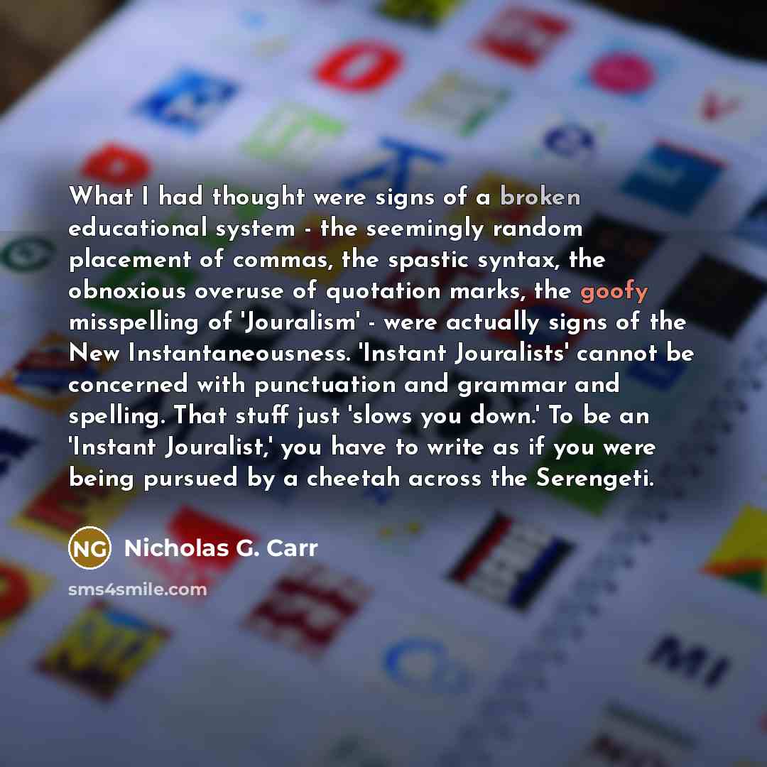 “What I had thought were signs of a broken educational system - the seemingly random placement of commas, the spastic syntax, the obnoxious overuse of quotation marks, the goofy misspelling of 'Jouralism' - were actually signs of the New Instantaneousness. 'Instant Jouralists' cannot be concerned…” quote by Nicholas G. Carr