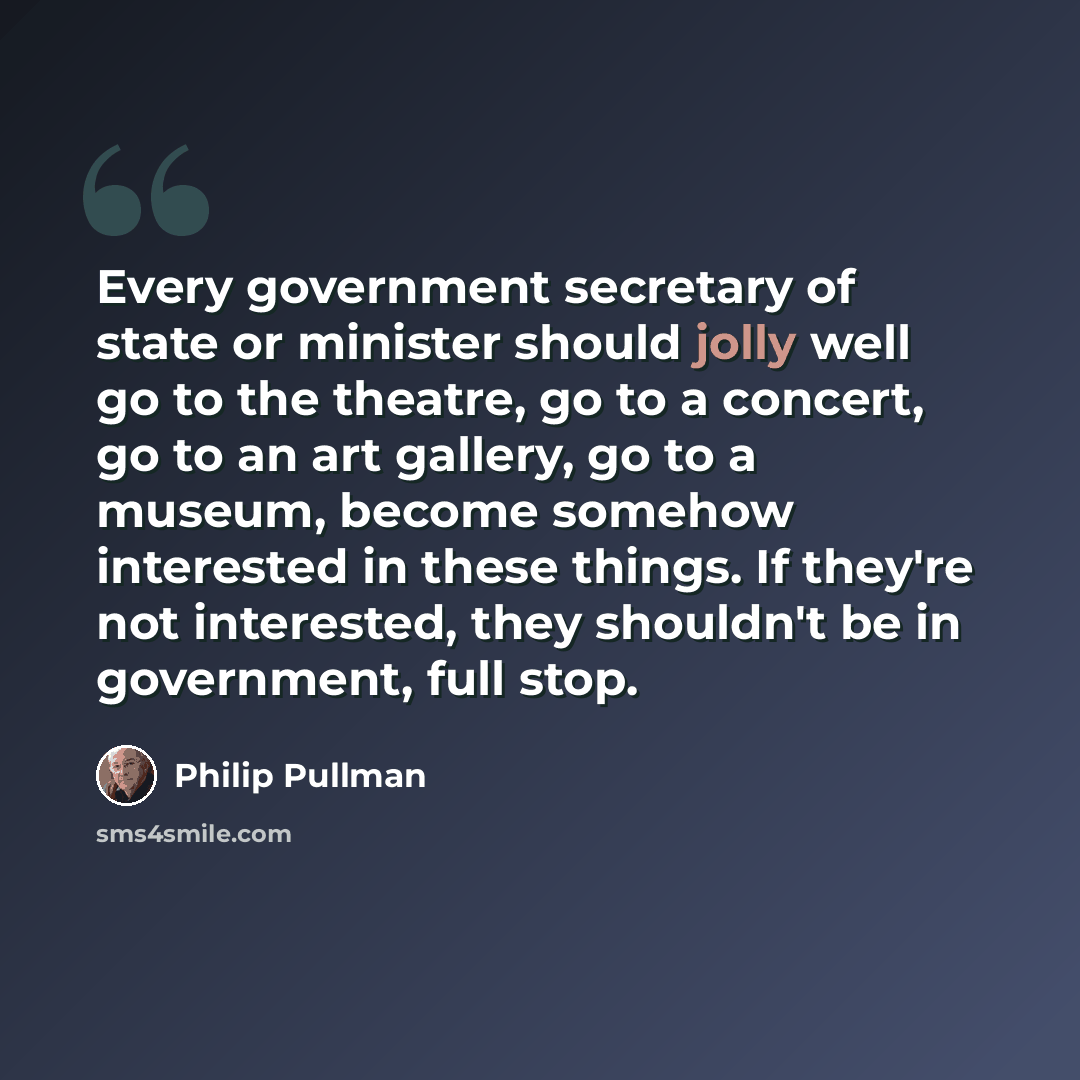 “Every government secretary of state or minister should jolly well go to the theatre, go to a concert, go to an art gallery, go to a museum, become somehow interested in these things. If they're not interested, they shouldn't be in government, full stop.” quote by Philip Pullman