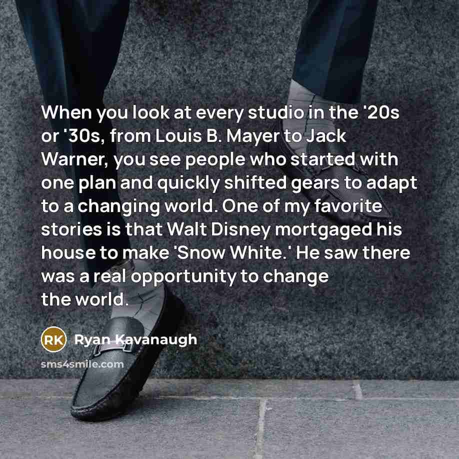 “When you look at every studio in the '20s or '30s, from Louis B. Mayer to Jack Warner, you see people who started with one plan and quickly shifted gears to adapt to a changing world. One of my favorite stories is that Walt Disney mortgaged his house to make 'Snow White.' He saw there was a real…” quote by Ryan Kavanaugh