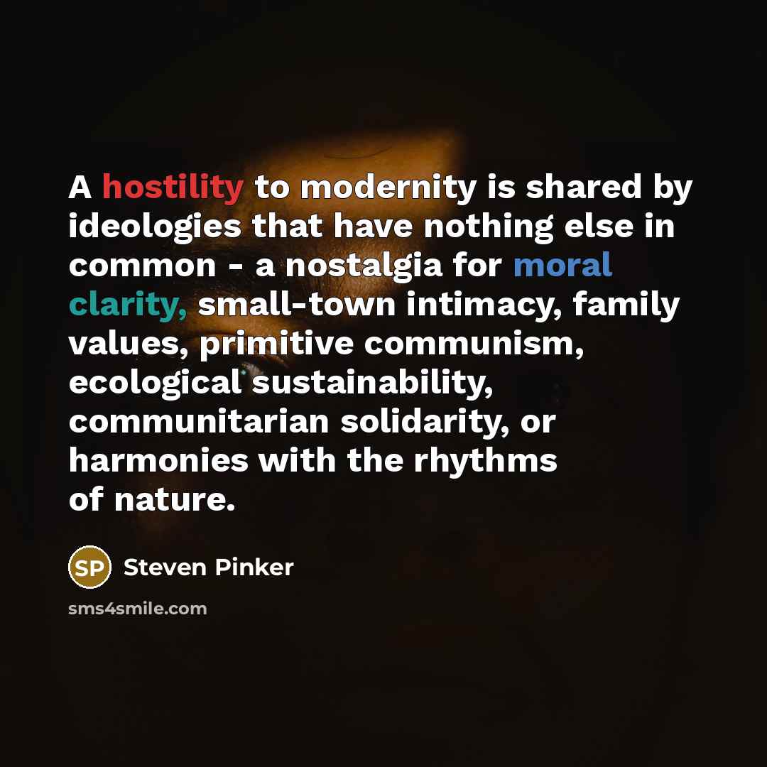 “A hostility to modernity is shared by ideologies that have nothing else in common - a nostalgia for moral clarity, small-town intimacy, family values, primitive communism, ecological sustainability, communitarian solidarity, or harmonies with the rhythms of nature.” quote by Steven Pinker