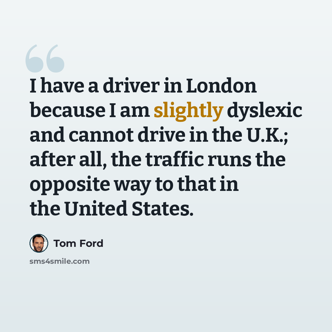 “I have a driver in London because I am slightly dyslexic and cannot drive in the U.K.; after all, the traffic runs the opposite way to that in the United States.” quote by Tom Ford