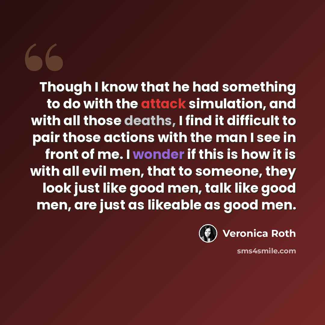 “Though I know that he had something to do with the attack simulation, and with all those deaths, I find it difficult to pair those actions with the man I see in front of me. I wonder if this is how it is with all evil men, that to someone, they look just like good men, talk like good men, are just…” quote by Veronica Roth