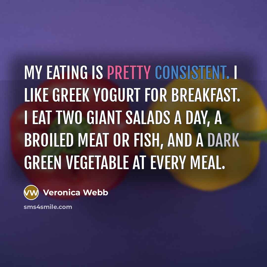 “My eating is pretty consistent. I like Greek yogurt for breakfast. I eat two giant salads a day, a broiled meat or fish, and a dark green vegetable at every meal.” quote by Veronica Webb