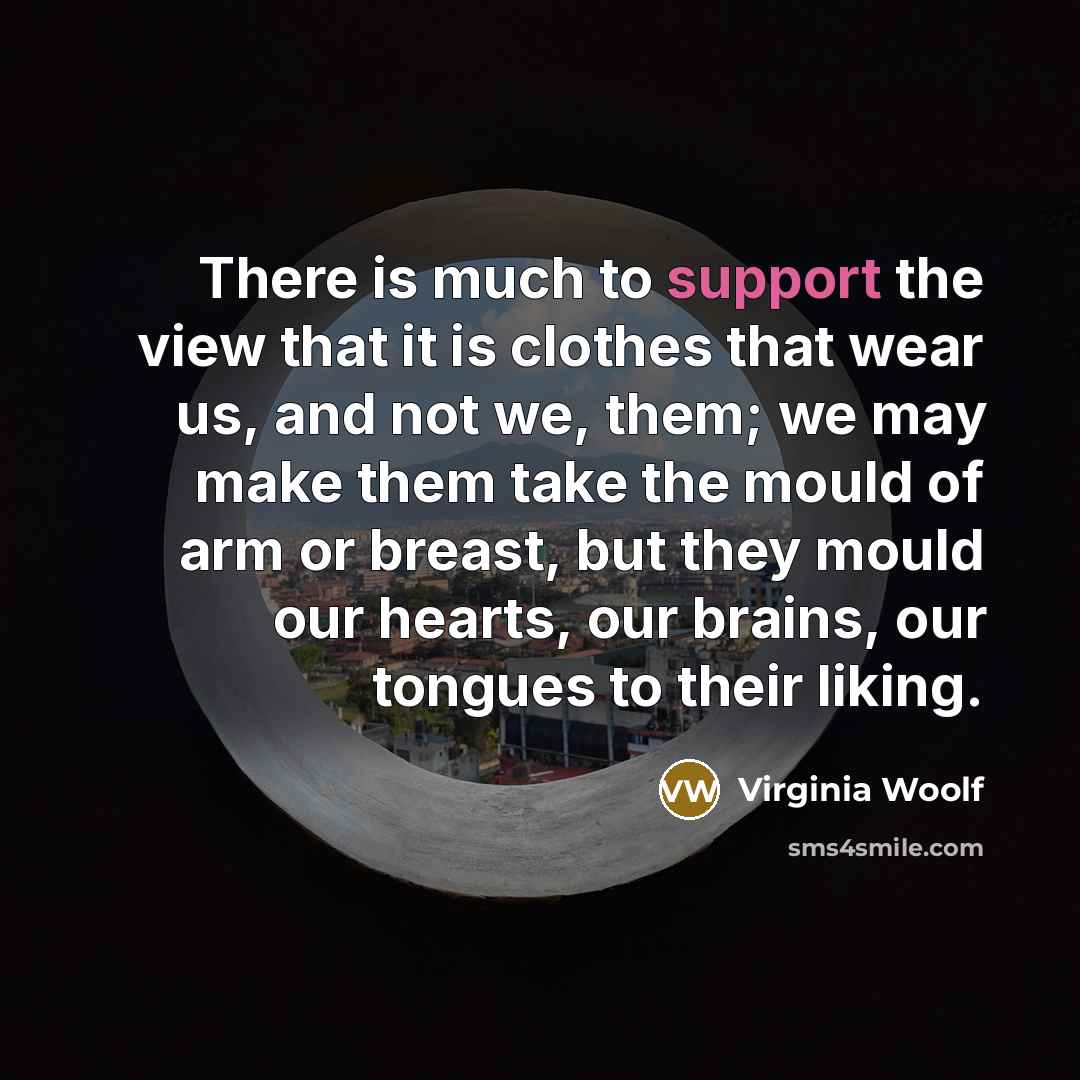 “There is much to support the view that it is clothes that wear us, and not we, them; we may make them take the mould of arm or breast, but they mould our hearts, our brains, our tongues to their liking.” quote by Virginia Woolf
