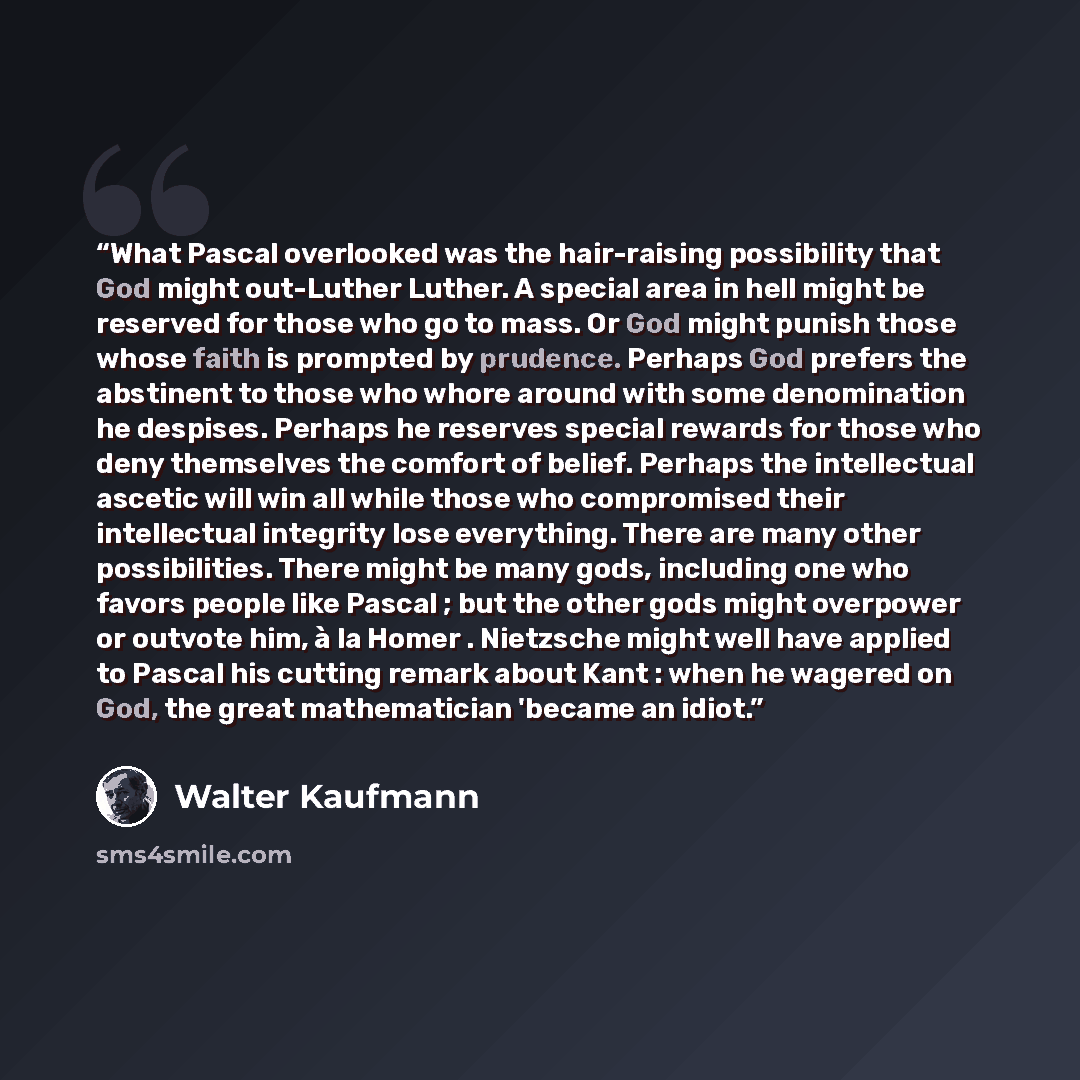 “What Pascal overlooked was the hair-raising possibility that God might out-Luther Luther. A special area in hell might be reserved for those who go to mass. Or God might punish those whose faith is prompted by prudence. Perhaps God prefers the abstinent to those who whore around with some…” quote by Walter Kaufmann