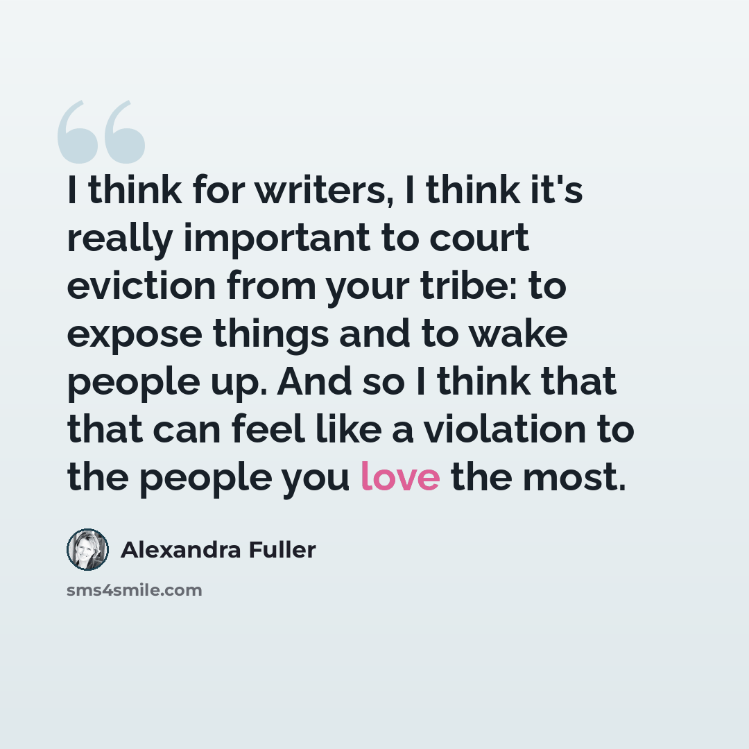“I think for writers, I think it's really important to court eviction from your tribe: to expose things and to wake people up. And so I think that that can feel like a violation to the people you love the most.” quote by Alexandra Fuller