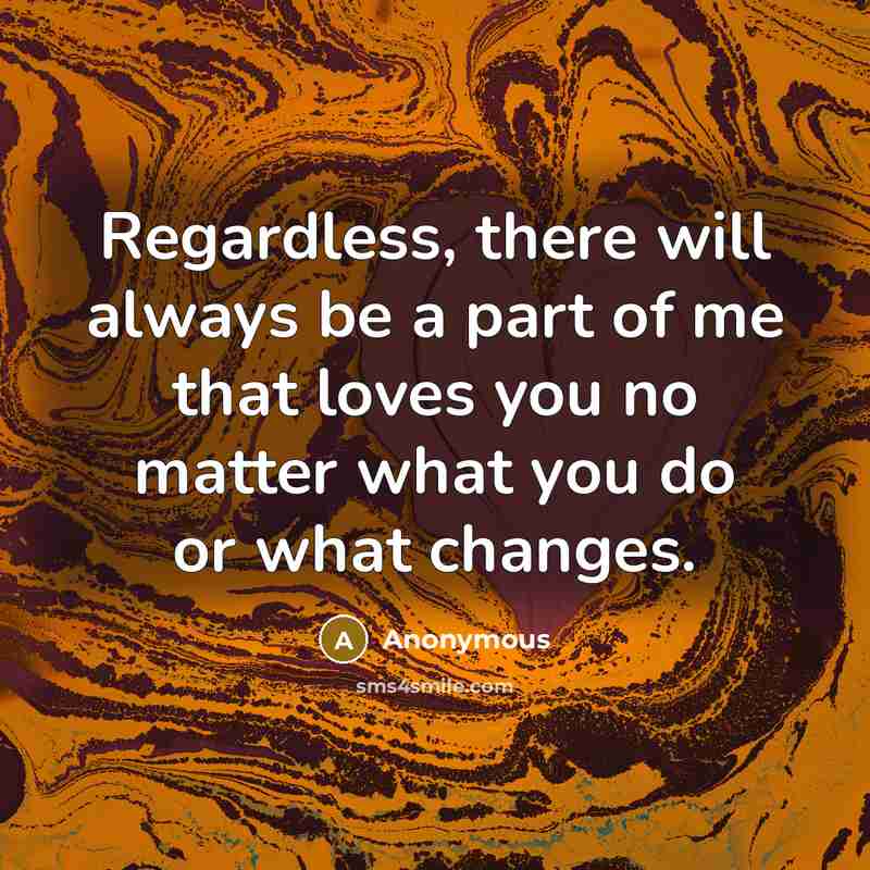 “Regardless, there will always be a part of me that loves you no matter what you do or what changes.” quote by Anonymous