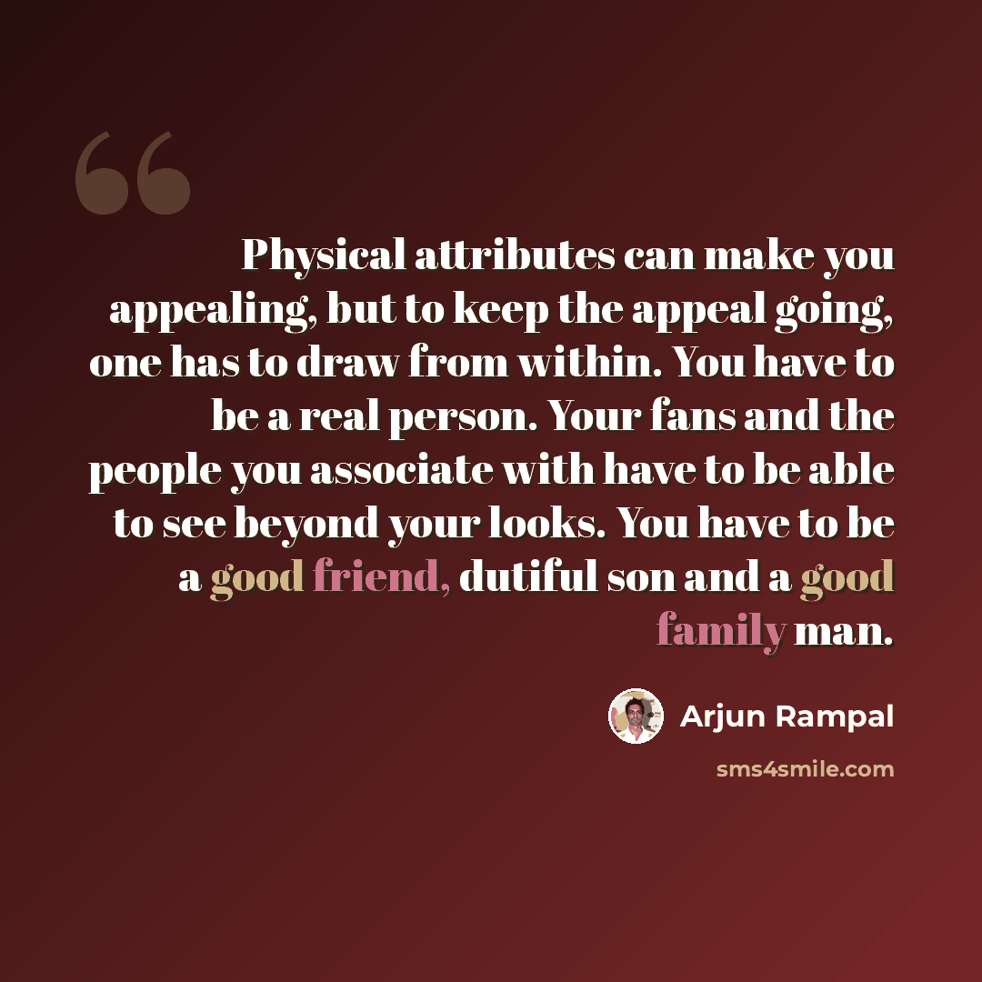 “Physical attributes can make you appealing, but to keep the appeal going, one has to draw from within. You have to be a real person. Your fans and the people you associate with have to be able to see beyond your looks. You have to be a good friend, dutiful son and a good family man.” quote by Arjun Rampal